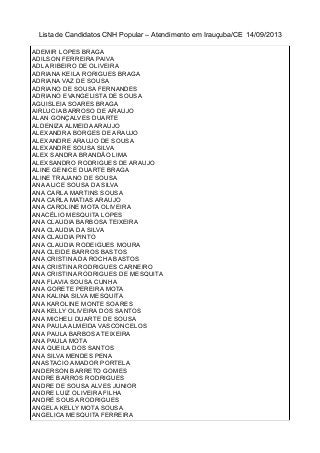 Lista de Candidatos CNH Popular – Atendimento em Irauçuba/CE 14/09/2013
ADEMIR LOPES BRAGA
ADILSON FERREIRA PAIVA
ADLA RIBEIRO DE OLIVEIRA
ADRIANA KEILA RORIGUES BRAGA
ADRIANA VAZ DE SOUSA
ADRIANO DE SOUSA FERNANDES
ADRIANO EVANGELISTA DE SOUSA
AGUISLEIA SOARES BRAGA
AIRLUCIA BARROSO DE ARAUJO
ALAN GONÇALVES DUARTE
ALDENIZA ALMEIDA ARAUJO
ALEXANDRA BORGES DE ARAUJO
ALEXANDRE ARAUJO DE SOUSA
ALEXANDRE SOUSA SILVA
ALEX SANDRA BRANDÃO LIMA
ALEXSANDRO RODRIGUES DE ARAUJO
ALINE GENICE DUARTE BRAGA
ALINE TRAJANO DE SOUSA
ANA ALICE SOUSA DA SILVA
ANA CARLA MARTINS SOUSA
ANA CARLA MATIAS ARAUJO
ANA CAROLINE MOTA OLIVEIRA
ANACÉLIO MESQUITA LOPES
ANA CLAUDIA BARBOSA TEIXEIRA
ANA CLAUDIA DA SILVA
ANA CLAUDIA PINTO
ANA CLAUDIA RODEIGUES MOURA
ANA CLEIDE BARROS BASTOS
ANA CRISTINA DA ROCHA BASTOS
ANA CRISTINA RODRIGUES CARNEIRO
ANA CRISTINA RODRIGUES DE MESQUITA
ANA FLAVIA SOUSA CUNHA
ANA GORETE PEREIRA MOTA
ANA KALINA SILVA MESQUITA
ANA KAROLINE MONTE SOARES
ANA KELLY OLIVEIRA DOS SANTOS
ANA MICHELI DUARTE DE SOUSA
ANA PAULA ALMEIDA VASCONCELOS
ANA PAULA BARBOSA TEIXEIRA
ANA PAULA MOTA
ANA QUEILA DOS SANTOS
ANA SILVA MENDES PENA
ANASTACIO AMADOR PORTELA
ANDERSON BARRETO GOMES
ANDRE BARROS RODRIGUES
ANDRE DE SOUSA ALVES JUNIOR
ANDRE LUIZ OLIVEIRA FILHA
ANDRÉ SOUSA RODRIGUES
ANGELA KELLY MOTA SOUSA
ANGELICA MESQUITA FERREIRA
 
