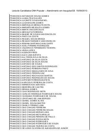 Lista de Candidatos CNH Popular – Atendimento em Irauçuba/CE 15/09/2013
FRANCISCA KATIANA DE SOUSA GOMES
FRANCISCA LUANA TELES ALVES
FRANCISCA LUCINETE SOUSA RAFAEL
FRANCISCA LUIZA MOURA GOMES
FRANCISCA MARINALVA MESQUITA MOTA
FRANCISCA MARINÊS MESQUITA GOMES
FRANCISCA MARTA VASCONCELOS
FRANCISCA MESQUITA FERREIRA
FRANCISCA NAIANE DE SOUSA VASCONCELOS
FRANCISCA PINTO DA COSTA
FRANCISCA RAQUEL SOUSA BRAGA
FRANCISCA REGIANY MENDES VASCONCELOS
FRANCISCA ROMINA SANTANA CAVALCANTE
FRANCISCA SUELI FIRMINO RODRIGUES
FRANCISCA VALDENICE FERNANDES TEIXEIRA
FRANCISCA VEIRA LOPES
FRANCISCO AGENOR PIRES
FRANCISCO ALEX LIMA BATISTA
FRANCISCO ALLYSSON AVILA DA SILVA
FRANCISCO ANTONIO DA SILVA COSTA
FRANCISCO ANTONIO DA SILVA SOUSA
FRANCISCO ANTONIO DE SOUSA
FRANCISCO ANTONIO DOS SANTOS RODRIGUES
FRANCISCO ANTONIO FERREIRA PINTO
FRANCISCO ANTONIO MAGALHAES DE AVILA
FRANCISCO ANTONIO PEREIRA VAZ
FRANCISCO ANTONIO ROCHA DOS SANTOS
FRANCISCO ANTONIO RODRIGUES DE SOUSA
FRANCISCO ARTENIR FERREIRA BATISTA
FRANCISCO AURICELIO PEREIRA DA COSTA
FRANCISCO BARBOSA DE AZEVEDO
FRANCISCO BEZERRA DE CASTRO
FRANCISCO BRAGA GOMES
FRANCISCO CAIK RODRIGUES MOTA
FRANCISCO CARLOS HENRIQUE RODRIGUES SOUSA
FRANCISCO CASSIANO RODRIGUES DE SOUSA
FRANCISCO CRISTIANO DE LIMA BORGES
FRANCISCO DANIEL GOMES ALVES
FRANCISCO DANIEL SOUSA BASTOS
FRANCISCO DANILO FIRMINO LIMA
FRANCISCO DAS CHAGAS FERREIRA
FRANCISCO DAS CHAGAS FERREIRA SOUZA
FRANCISCO DAS CHAGAS MORAIS LIMA
FRANCISCO DAS CHAGAS MOTA ARAUJO
FRANCISCO DAS CHAGAS PEREIRA DE PAULO
FRANCISCO DAS CHAGAS ROCHA MOTA
FRANCISCO DAS CHAGAS RODRIGUES
FRANCISCO DAS CHAGAS RODRIGUES DE SOUZA
FRANCISCO DAS CHAGAS TAVEIRA DA COSTA
FRANCISCO DE ASSIS OLIVEIRA DE ALBUQUERUQE JUNIOR
 