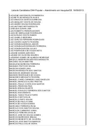 Lista de Candidatos CNH Popular – Atendimento em Irauçuba/CE 16/09/2013
LUCILENE VASCONCELOS BARBOSA
LUCINETE DE MESQUITA ALVES
LUCIVANA DOS SANTOS BARBOSA
LUIS AMALUNY COSTA DE SOUSA
LUIS ANDRE SOUSA RODRIGUES
LUIS ANTONIO MOTA MEQUITA
LUISEUDA CUNHA LIMA
LUIS ROBERTO PEREIRA MONTE
LUIZA DE MARILAQUE RODRIGUES
LUIZ AVELINO COSTA RAMOS
LUIZ CAMELO BEZERRA
LUIZ CARLOS FERREIRA RODRIGUES
LUIZ CICERO QUINTO TEIXEIRA
LUIZ GONZAGA BRAGA JUNIOR
LUIZ GONZAGA RODRIGUES FERREIRA
LUIZ GONZAGA ROSA JULIAO
LUIZ RODRIGUES DE SOUZA NETO
LUSIANE GOMES AZEVEDO
LUZIANE DE OLIVEIRA SOARES
LUZIRENE GOMES DE ALMEIDA HENRIQUE
MACELO ANDERSON AZEVEDO MESQUITA
MACIANO SILVA MARTINS
MADALENA BARBOSA FERREIRA
MADIANO PINTO DE SOUSA
MADSON GOMES LIMA
MADSON MESQUITA DOS SANTOS
MAIKON DE ANDRADE SOUSA
MAKSON RODRIGUES DE SOUSA
MANASSES MESQUITA TEIXEIRA
MANOEL CAIRO CARNEIRO VASCONCELOS
MANOEL MARCÍLIO ALVES FREITAS
MANOEL PAULO COSTA DOS SANTOS
MANOEL PEDROSA PAIS
MANUEL BRAGA DUARTE
MANUEL EDVALDO FERREIRA DOS SANTOS
MANUEL NASCIMENTO
MANUEL TASSO TELES FORTE
MARCELO MOTA SILVA
MARCELO PINTO SOUSA
MARCIA DE PAULA VIANA
MARCIA DE SOUSA GOMES
MARCIANO FERREIRA PAIVA
MARCILIO DOS SANTOS SOUSA
MARCILON CARNEIRO VIANA
MARCILO PEREIRA DA SILVA
MARCIO JOSE DE SOUSA GOMES
MARCOS BARROSOS BRAGA
MARCOS BENEDITO DE OLIVEIRA
MARCOS JOSE BASTOS BARROS
MARCOS PAULO SILVA VIEIRA
 