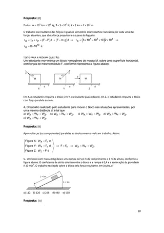 10
Resposta: [D]
Dados: m = 103
ton = 106
kg; F = 5107
N; d = 2 km = 2103
m.
O trabalho da resultante das forças é igual ao somatório dos trabalhos realizados por cada uma das
forças atuantes, que são a força propulsora e o peso do foguete.
     7 6 3
R F P R
10
R
F P d F m g d 5 10 10 10 2 10
8 10 J.
τ τ τ τ
τ
            
 
TEXTO PARA A PRÓXIMA QUESTÃO:
Um estudante movimenta um bloco homogêneo de massa M, sobre uma superfície horizontal,
com forças de mesmo módulo F, conforme representa a figura abaixo.
Em X, o estudante empurra o bloco; em Y, o estudante puxa o bloco; em Z, o estudante empurra o bloco
com força paralela ao solo.
4. O trabalho realizado pelo estudante para mover o bloco nas situações apresentadas, por
uma mesma distância d, é tal que
a) X Y ZW W W .  b) X Y ZW W W .  c) X Y ZW W W .  d) X Y ZW W W . 
e) X Y ZW W W . 
Resposta: [B]
Apenas forças (ou componentes) paralelas ao deslocamento realizam trabalho. Assim:
X h
Y h h X Y Z
Z
Figura X: W F d
Figura Y: W F d F F W W W .
Figura Z: W F d
 

     


5. Um bloco com massa 8 kg desce uma rampa de 5,0 m de comprimento e 3 m de altura, conforme a
figura abaixo. O coeficiente de atrito cinético entre o bloco e a rampa é 0,4 e a aceleração da gravidade
é 10 m/s2
. O trabalho realizado sobre o bloco pela força resultante, em joules, é:
a) 112 b) 120 c) 256 d) 480 e) 510
Resposta: [A]
 