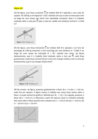 5
Página 167
23) Na figura, uma força constante Fa de módulo 82,0 N é aplicada a uma caixa de
sapatos de 3,00 kg a um ângulo φ = 53,0°, fazendo com que a caixa se mova para cima
ao longo de uma rampa sem atrito com velocidade constante. Qual é o trabalho
realizado sobre a caixa por Fa após a caixa ter subido uma distância vertical h = 0,150
m?
24) Na figura, uma força horizontal Fa de módulo 20,0 N é aplicada a um livro de
psicologia de 3,00 kg enquanto o livro escorrega por uma distância d = 0,500 m ao
longo de uma rampa de inclinação θ = 30°, subindo sem atrito. (a) Nesse
deslocamento, qual é o trabalho total realizado sobre o livro por Fa, pela força
gravitacional e pela força normal? (b) Se o livro tem energia cinética nula no início do
deslocamento, qual é sua energia cinética final?
29) No arranjo da figura, puxamos gradualmente o bloco de x = 0 até x = +3,0 cm,
onde fica em repouso. A figura mostra o trabalho que nossa força realiza sobre o
bloco. A escala vertical do gráfico é definida por Ws = 1,0 J. Em seguida, puxamos o
bloco até x = +5,0 cm e o liberamos a partir do repouso. Qual é o trabalho realizado
pela mola sobre o bloco quando este se desloca de xi = + 5,0 cm até (a) x = +4,0 cm, (b)
x = -2,0 cm e (c) x = -5,0 cm?
 