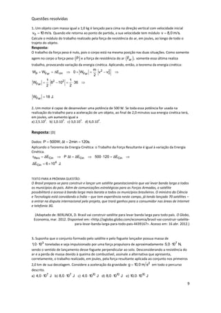 9
Questões resolvidas
1. Um objeto com massa igual a 1,0 kg é lançado para cima na direção vertical com velocidade inicial
0v 10 m/s. Quando ele retorna ao ponto de partida, a sua velocidade tem módulo v 8,0 m/s.
Calcule o módulo do trabalho realizado pela força de resistência do ar, em joules, ao longo de todo o
trajeto do objeto.
Resposta:
O trabalho da força peso é nulo, pois o corpo está na mesma posição nas duas situações. Como somente
agem no corpo a força peso  P e a força de resistência do ar  arF , somente essa última realiza
trabalho, provocando variação da energia cinética. Aplicando, então, o teorema da energia cinética:
2 2
cin 0P Far Far
2 2
Far
Far
m
W W E 0 W v v
2
1 1
W 8 10 36
2 2
W 18 J.
       
    

2. Um motor é capaz de desenvolver uma potência de 500 W. Se toda essa potência for usada na
realização do trabalho para a aceleração de um objeto, ao final de 2,0 minutos sua energia cinética terá,
em joules, um aumento igual a
a) 2,5.10
2
. b) 1,0.10
3
. c) 3,0.10
3
. d) 6,0.10
4
.
Resposta: [D]
Dados: P 500W; t 2min 120s.Δ  
Aplicando o Teorema da Energia Cinética: o Trabalho da Força Resultante é igual à variação da Energia
Cinética.
Res Cin Cin Cin
4
Cin
E P t E 500 120 E
E 6 10 J.
τ Δ Δ Δ Δ
Δ
      
 
TEXTO PARA A PRÓXIMA QUESTÃO:
O Brasil prepara-se para construir e lançar um satélite geoestacionário que vai levar banda larga a todos
os municípios do país. Além de comunicações estratégicas para as Forças Armadas, o satélite
possibilitará o acesso à banda larga mais barata a todos os municípios brasileiros. O ministro da Ciência
e Tecnologia está convidando a Índia – que tem experiência neste campo, já tendo lançado 70 satélites –
a entrar na disputa internacional pelo projeto, que trará ganhos para o consumidor nas áreas de Internet
e telefonia 3G.
(Adaptado de: BERLINCK, D. Brasil vai construir satélite para levar banda larga para todo país. O Globo,
Economia, mar. 2012. Disponível em: <http://oglobo.globo.com/economia/brasil-vai-construir-satelite-
para-levar-banda-larga-para-todo-pais-4439167>. Acesso em: 16 abr. 2012.)
3. Suponha que o conjunto formado pelo satélite e pelo foguete lançador possua massa de
3
1,0 10 toneladas e seja impulsionado por uma força propulsora de aproximadamente 7
5,0 10 N,
sendo o sentido de lançamento desse foguete perpendicular ao solo. Desconsiderando a resistência do
ar e a perda de massa devido à queima de combustível, assinale a alternativa que apresenta,
corretamente, o trabalho realizado, em joules, pela força resultante aplicada ao conjunto nos primeiros
2,0 km de sua decolagem. Considere a aceleração da gravidade 2
g 10,0 m s em todo o percurso
descrito.
a) 7
4,0 10 J b) 7
8,0 10 J c) 10
4,0 10 J d) 10
8,0 10 J e) 10
10,0 10 J
 