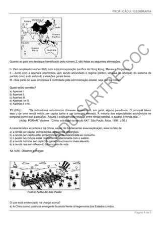 PROF. CADU / GEOGRAFIA
Página 4 de 5
Quanto ao país em destaque identificado pelo número 2, são feitas as seguintes afirmações.
I - Vem ampliando seu território com a (re)incorporação pacífica de Hong Kong, Macau e Cingapura.
II - Junto com a abertura econômica vem sendo abrandado o regime político, através da abolição do sistema de
partido único e do estímulo a eleições gerais livres.
III - Boa parte de suas empresas é controlada pela administração estatal, seja civil ou militar.
Quais estão corretas?
a) Apenas I.
b) Apenas II.
c) Apenas III.
d) Apenas I e III.
e) Apenas II e III.
11. (Ufrrj) "Os indicadores econômicos chineses apresentam, em geral, alguns paradoxos. O principal talvez
seja o de uma renda média per capita baixa e um consumo elevado. A maioria dos especialistas econômicos se
pergunta como isso é possível. Alguns o explicam pela relação entre renda nominal, o salário, e renda real..."
(Adap. POMAR, Vladimir. "China: o dragão do século XXI". São Paulo, Ática, 1996. p.56.)
A característica econômica da China, capaz de fundamentar essa explicação, está no fato de
a) a renda per capita, como média, apresentar distorções.
b) a renda per capita estar proporcionalmente relacionada ao consumo.
c) o poder de compra estar diretamente relacionada com o salário.
d) a renda nominal ser capaz de garantir o consumo mais elevado.
e) a renda real ser reflexo do baixo custo de vida.
12. (Ufjf) Observe a charge:
O que está evidenciado na charge acima?
a) A China como potência emergente fazendo frente à hegemonia dos Estados Unidos.
 