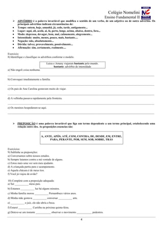 Colégio Nomelini
Ensino Fundamental II
4
 ADVÉRBIO é a palavra invariável que modifica o sentido de um verbo, de um adjetivo ou de outro advérbio. Os
principais advérbios indicam circunstâncias de:
 Tempo: ontem, hoje, amanhã, já, cedo, tarde, antigamente...
 Lugar: aqui, ali, acolá, aí, lá, perto, longe, acima, abaixo, dentro, fora...
 Modo: depressa, devagar, bem, mal, calmamente, alegremente...
 Intensidade: muito, menos, pouco, mais, bastante....
 Negação: não, absolutamente...
 Dúvida: talvez, provavelmente, possivelmente...
 Afirmação: sim, certamente, realmente....
Exercício:
8) Identifique e classifique os advérbios conforme o modelo.
Luiza e Amany viajaram bastante pelo mundo.
bastante: advérbio de intensidade
a) Não engoli coisa nenhuma.
___________________________________________________________________________________________________________
b) Convoquei imediatamente a família.
___________________________________________________________________________________________________________
c) Os pais de Ana Carolina gostavam muito de viajar.
___________________________________________________________________________________________________________
d) A velhinha passava rapidamente pela fronteira.
___________________________________________________________________________________________________________
e) Os meninos hospedaram-se aqui.
___________________________________________________________________________________________________________
 PREPOSIÇÃO é uma palavra invariável que liga um termo dependente a um termo principal, estabelecendo uma
relação entre eles. As preposições essencias são:
A, ANTE, APÓS, ATÉ, COM, CONTRA, DE, DESDE, EM, ENTRE,
PARA, PERANTE, POR, SEM, SOB, SOBRE, TRÁS
Exercícios:
9) Sublinhe as preposições:
a) Conversamos sobre nossos estudos.
b) Sempre lutamos contra a má vontade de alguns.
c) Estou mais uma vez sem meu ajudante.
d) A criançada partiu para o acampamento.
e) Aquela chácara é de meus tios.
f) Você já viajou de avião?
10) Complete com a preposição adequada:
a) Saí __________ meus pais.
b) Estamos __________ luz há alguns minutos.
c) Minha família morou __________ Pernambuco vários anos.
d) Minha mãe gostava __________ conversar __________ arte.
e) __________ o juiz, ele não abriu a boca.
f) Estarei __________ Curitiba na próxima quinta-feira.
g) Deteve-se um instante ___________ observar o movimento ___________ pedestres.
 
