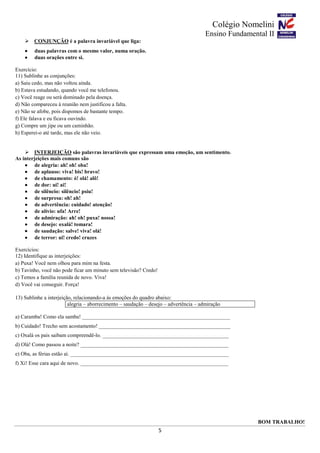 Colégio Nomelini
Ensino Fundamental II
5
 CONJUNÇÃO é a palavra invariável que liga:
 duas palavras com o mesmo valor, numa oração.
 duas orações entre si.
Exercício:
11) Sublinhe as conjunções:
a) Saiu cedo, mas não voltou ainda.
b) Estava estudando, quando você me telefonou.
c) Você reage ou será dominado pela doença.
d) Não compareceu à reunião nem justificou a falta.
e) Não se afobe, pois dispomos de bastante tempo.
f) Ele falava e eu ficava ouvindo.
g) Compre um jipe ou um caminhão.
h) Esperei-o até tarde, mas ele não veio.
 INTERJEIÇÃO são palavras invariáveis que expressam uma emoção, um sentimento.
As interjeições mais comuns são
 de alegria: ah! oh! oba!
 de aplauso: viva! bis! bravo!
 de chamamento: ó! olá! alô!
 de dor: ui! ai!
 de silêncio: silêncio! psiu!
 de surpresa: oh! ah!
 de advertência: cuidado! atenção!
 de alívio: ufa! Arre!
 de admiração: ah! oh! puxa! nossa!
 de desejo: oxalá! tomara!
 de saudação: salve! viva! olá!
 de terror: ui! credo! cruzes
Exercícios:
12) Identifique as interjeições:
a) Puxa! Você nem olhou para mim na festa.
b) Tavinho, você não pode ficar um minuto sem televisão? Credo!
c) Temos a família reunida de novo. Viva!
d) Você vai conseguir. Força!
13) Sublinhe a interjeição, relacionando-a às emoções do quadro abaixo:
alegria – aborrecimento – saudação – desejo – advertência – admiração
a) Caramba! Como ela samba! _______________________________________________________
b) Cuidado! Trecho sem acostamento! _________________________________________________
c) Oxalá os pais saibam compreendê-lo. _______________________________________________
d) Olá! Como passou a noite? _______________________________________________________
e) Oba, as férias estão aí. ___________________________________________________________
f) Xi! Esse cara aqui de novo. _______________________________________________________
BOM TRABALHO!
 
