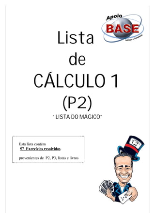 Lista
                          de
         CÁLCULO 1
                            (P2)
                     “ LISTA DO MÁGICO”



Esta lista contém
57 Exercícios resolvidos

provenientes de P2, P3, listas e livros
 