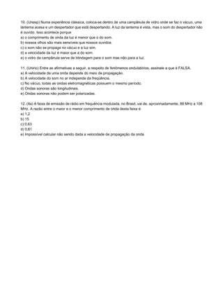 10. (Unesp) Numa experiência clássica, coloca-se dentro de uma campânula de vidro onde se faz o vácuo, uma
lanterna acesa e um despertador que está despertando. A luz da lanterna é vista, mas o som do despertador não
é ouvido. Isso acontece porque
a) o comprimento de onda da luz é menor que o do som.
b) nossos olhos são mais sensíveis que nossos ouvidos.
c) o som não se propaga no vácuo e a luz sim.
d) a velocidade da luz é maior que a do som.
e) o vidro da campânula serve de blindagem para o som mas não para a luz.

11. (Unirio) Entre as afirmativas a seguir, a respeito de fenômenos ondulatórios, assinale a que é FALSA.
a) A velocidade de uma onda depende do meio de propagação.
b) A velocidade do som no ar independe da freqüência.
c) No vácuo, todas as ondas eletromagnéticas possuem o mesmo período.
d) Ondas sonoras são longitudinais.
e) Ondas sonoras não podem ser polarizadas.

12. (Ita) A faixa de emissão de rádio em frequência modulada, no Brasil, vai de, aproximadamente, 88 MHz a 108
MHz. A razão entre o maior e o menor comprimento de onda desta faixa é:
a) 1,2
b) 15
c) 0,63
d) 0,81
e) Impossível calcular não sendo dada a velocidade de propagação da onda
 