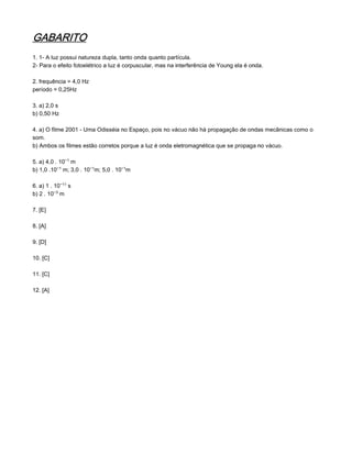 GABARITO
1. 1- A luz possui natureza dupla, tanto onda quanto partícula.
2- Para o efeito fotoelétrico a luz é corpuscular, mas na interferência de Young ela é onda.

2. frequência = 4,0 Hz
período = 0,25Hz

3. a) 2,0 s
b) 0,50 Hz

4. a) O filme 2001 - Uma Odisséia no Espaço, pois no vácuo não há propagação de ondas mecânicas como o
som.
b) Ambos os filmes estão corretos porque a luz é onda eletromagnética que se propaga no vácuo.

5. a) 4,0 . 10−¢ m
b) 1,0 .10−¢ m; 3,0 . 10−¢m; 5,0 . 10−¢m

6. a) 1 . 10−¢¢ s
b) 2 . 10−¤ m

7. [E]

8. [A]

9. [D]

10. [C]

11. [C]

12. [A]
 