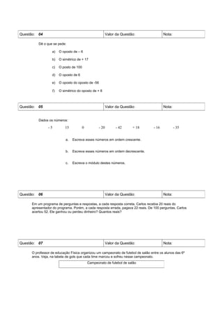 Questão: 04                                              Valor da Questão:               Nota:

         Dê o que se pede:

                 a)   O oposto de – 6

                 b)   O simétrico de + 17

                 c)   O posto de 100

                 d)   O oposto de 6

                 e)   O oposto do oposto de -56

                 f)   O simétrico do oposto de + 8



Questão: 05                                              Valor da Questão:               Nota:


         Dados os números:

               -5         15           0          - 20         - 42     + 18      - 16           - 35


                          a.   Escreva esses números em ordem crescente.


                          b.   Escreva esses números em ordem decrescente.


                          c.   Escreva o módulo destes números.




Questão: 06                                              Valor da Questão:               Nota:

     Em um programa de perguntas e respostas, a cada resposta correta, Carlos recebia 20 reais do
     apresentador do programa. Porém, a cada resposta errada, pagava 22 reais. De 100 perguntas, Carlos
     acertou 52. Ele ganhou ou perdeu dinheiro? Quantos reais?




Questão: 07                                              Valor da Questão:               Nota:

     O professor de educação Física organizou um campeonato de futebol de salão entre os alunos das 6º
     anos. Veja, na tabela de gols que cada time marcou e sofreu nesse campeonato.
                                           Campeonato de futebol de salão
 