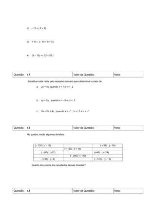 c)   - 15 + ( 2 – 6)




         d)   + 14 – ( - 10 + 5 + 3 )




         e)   (9 – 15) + ( 12 – 20 )




Questão: 11                                               Valor da Questão:                      Nota:

         Substitua cada letra pelo receptivo número para determinar o valor de:

                  a.    2x + 5y, quando x = 7 e y = - 2




                  b.    xy + 2y , quando x = - 6 e y = - 3



                  c.    3a – 5b + 4c , quando a = - 1 , b = - 1 e c = - 1




Questão: 12                                               Valor da Questão:                      Nota:

         No quadro, estão algumas divisões:



                 ( - 120) : ( - 10)                                               ( + 96) : ( - 16)
                                               (+ 150) : ( + 15)
                        ( - 60) : (+12)                                     (+48) : ( + 24)
                                                     ( - 200) : ( - 50)
                        (+ 80) : ( - 8)                                     ( - 121) : ( + 11)

              Quanto dá a soma dos resultados dessas divisões?




Questão: 13                                               Valor da Questão:                      Nota:
 