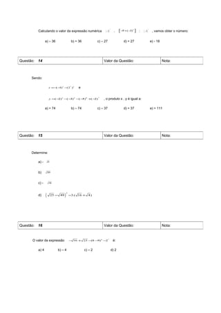 ( − 3)                                  ( − 3)
                                                                                2                                       2

         Calculando o valor da expressão numérica                                     .    −9 +( −3)3 
                                                                                                         :                 , vamos obter o número:


                a) – 36                        b) + 36            c) – 27                     d) + 27                       e) - 18




Questão: 14                                                           Valor da Questão:                                               Nota:



     Sendo:

                                                    e
                                           2
                     x =− − 3 −(2 )3
                         ( 3)



                                                                      , o produto x . y é igual a:
                                                                  4
                     y =(− 3 − − 2 − − 0 + −
                          2)  ( 3)  ( 5)  ( 2)


                a) + 74                        b) – 74            c) – 37                     d) + 37                       e) + 111




Questão: 15                                                           Valor da Questão:                                               Nota:



     Determine:

         a) -       49



         b)         289



         c) -        196




                (                  )
                                       2
         d)              25 − 49           −3.( 16 + 4)




Questão: 16                                                           Valor da Questão:                                               Nota:


      O valor da expressão                                                           é:
                                                                            2
                                           − 16 + 25 − − 4 −2
                                                      (8 9)


         a) 4               b) – 4                       c) – 2                     d) 2
 