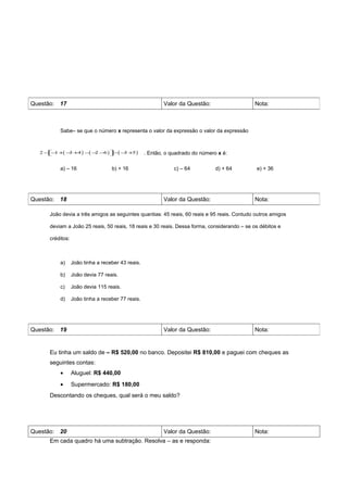 Questão: 17                                               Valor da Questão:                 Nota:



         Sabe– se que o número x representa o valor da expressão o valor da expressão



  2 − 1 +( − +4 ) − − −6 ) −( − + )
     −      3      ( 2         3 5              . Então, o quadrado do número x é:

         a) – 16                  b) + 16                     c) – 64          d) + 64      e) + 36




Questão: 18                                               Valor da Questão:                 Nota:

     João devia a três amigos as seguintes quantias: 45 reais, 60 reais e 95 reais. Contudo outros amigos

     deviam a João 25 reais, 50 reais, 18 reais e 30 reais. Dessa forma, considerando – se os débitos e

     créditos:



         a)      João tinha a receber 43 reais.

         b)      João devia 77 reais.

         c)      João devia 115 reais.

         d)      João tinha a receber 77 reais.




Questão: 19                                               Valor da Questão:                 Nota:


     Eu tinha um saldo de – R$ 520,00 no banco. Depositei R$ 810,00 e paguei com cheques as
     seguintes contas:
         •       Aluguel: R$ 440,00
         •       Supermercado: R$ 180,00
     Descontando os cheques, qual será o meu saldo?




Questão: 20                                               Valor da Questão:                 Nota:
     Em cada quadro há uma subtração. Resolva – as e responda:
 