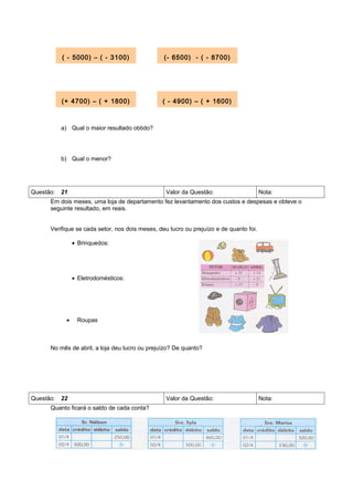( - 5000) – ( - 3100)                  (- 6500) - ( - 8700)




         (+ 4700) – ( + 1800)                  ( - 4900) – ( + 1600)



         a) Qual o maior resultado obtido?




         b) Qual o menor?




Questão: 21                                      Valor da Questão:                     Nota:
     Em dois meses, uma loja de departamento fez levantamento dos custos e despesas e obteve o
     seguinte resultado, em reais.


     Verifique se cada setor, nos dois meses, deu lucro ou prejuízo e de quanto foi.

               • Brinquedos:




               • Eletrodomésticos:




           •    Roupas



     No mês de abril, a loja deu lucro ou prejuízo? De quanto?




Questão: 22                                      Valor da Questão:                     Nota:
     Quanto ficará o saldo de cada conta?
 