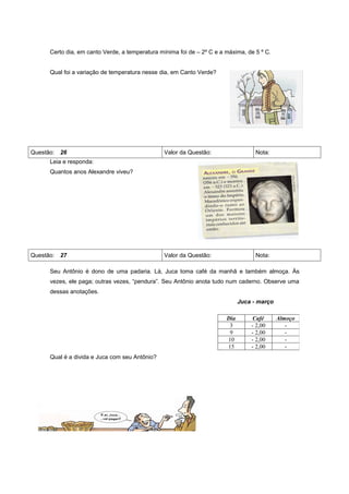 Certo dia, em canto Verde, a temperatura mínima foi de – 2º C e a máxima, de 5 º C.


     Qual foi a variação de temperatura nesse dia, em Canto Verde?




Questão: 26                                    Valor da Questão:                   Nota:
     Leia e responda:
     Quantos anos Alexandre viveu?




Questão: 27                                    Valor da Questão:                   Nota:

     Seu Antônio é dono de uma padaria. Lá, Juca toma café da manhã e também almoça. Às
     vezes, ele paga; outras vezes, “pendura”. Seu Antônio anota tudo num caderno. Observe uma
     dessas anotações.
                                                                             Juca - março

                                                                       Dia       Café       Almoço
                                                                        3        - 2,00        -
                                                                        9        - 2,00        -
                                                                       10        - 2,00        -
                                                                       15        - 2,00        -
     Qual é a divida e Juca com seu Antônio?
 
