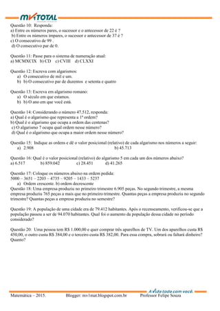 Matemática – 2015. Blogger: mv1mat.blogspot.com.br Professor Felipe Souza
Questão 10: Responda:
a) Entre os números pares, o sucessor e o antecessor de 22 é ?
b) Entre os números ímpares, o sucessor e antecessor de 37 é ?
c) O consecutivo de 99 .
d) O consecutivo par de 0.
Questão 11: Passe para o sistema de numeração atual:
a) MCMXCIX b) CD c) CVIII d) CLXXI
Questão 12: Escreva com algarismos:
a) O consecutivo de mil e um.
b) b) O consecutivo par de duzentos e setenta e quatro
Questão 13: Escreva em algarismo romano:
a) O século em que estamos.
b) b) O ano em que você está.
Questão 14: Considerando o número 47.512, responda:
a) Qual é o algarismo que representa a 1ª ordem?
b) Qual é o algarismo que ocupa a ordem das centenas?
c) O algarismo 7 ocupa qual ordem nesse número?
d) Qual é o algarismo que ocupa a maior ordem nesse número?
Questão 15: Indique as ordens e dê o valor posicional (relativo) de cada algarismo nos números a seguir:
a) 2.908 b) 45.713
Questão 16: Qual é o valor posicional (relativo) do algarismo 5 em cada um dos números abaixo?
a) 6.517 b) 859.042 c) 28.451 d) 41.265
Questão 17: Coloque os números abaixo na ordem pedida:
5000 – 3651 – 2203 – 4735 – 9205 – 1433 – 5237
a) Ordem crescente. b) ordem decrescente
Questão 18: Uma empresa produziu no primeiro trimestre 6.905 peças. No segundo trimestre, a mesma
empresa produziu 765 peças a mais que no primeiro trimestre. Quantas peças a empresa produziu no segundo
trimestre? Quantas peças a empresa produziu no semestre?
Questão 19: A população de uma cidade era de 79.412 habitantes. Após o recenseamento, verificou-se que a
população passou a ser de 94.070 habitantes. Qual foi o aumento da população dessa cidade no período
considerado?
Questão 20: Uma pessoa tem R$ 1.000,00 e quer comprar três aparelhos de TV. Um dos aparelhos custa R$
450,00, o outro custa R$ 384,00 e o terceiro custa R$ 382,00. Para essa compra, sobrará ou faltará dinheiro?
Quanto?
 