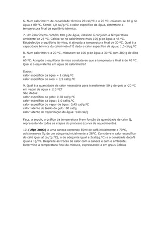 6. Num calorímetro de capacidade térmica 20 cal/ºC e a 20 ºC, colocam-se 40 g de
água a 80 ºC. Sendo 1,0 cal/g.ºC o calor específico da água, determine a
temperatura final de equilíbrio térmico.

7. Um calorímetro contém 100 g de água, estando o conjunto à temperatura
ambiente de 25 ºC. Coloca-se no calorímetro mais 100 g de água a 45 ºC.
Estabelecido o equilíbrio térmico, é atingida a temperatura final de 30 ºC. Qual é a
capacidade térmica do calorímetro? É dado o calor específico da água: 1,0 cal/g.ºC

8. Num calorímetro a 20 ºC, misturam-se 100 g de água a 30 ºC com 200 g de óleo
a
60 ºC. Atingido o equilíbrio térmico constata-se que a temperatura final é de 40 ºC.
Qual é o equivalente em água do calorímetro?

Dados:
calor específico da água = 1 cal/g.ºC
calor específico do óleo = 0,5 cal/g.ºC

9. Qual é a quantidade de calor necessária para transformar 50 g de gelo a -20 ºC
em vapor de água a 110 ºC?
São dados:
calor específico do gelo: 0,50 cal/g.ºC
calor específico da água: 1,0 cal/g.ºC
calor específico do vapor de água: 0,45 cal/g.ºC
calor latente de fusão do gelo: 80 cal/g
calor latente de vaporização da água: 540 cal/g

Faça, a seguir, o gráfico da temperatura θ em função da quantidade de calor Q,
representando todas as etapas do processo (curva de aquecimento).

10. (Ufpr 2003) A uma caneca contendo 50ml de café,inicialmente a 70°C,
adicionam-se 5g de um adoçante,inicialmente a 28°C. Considere o calor específico
do café igual a1cal/(g.°C), o do adoçante igual a 2cal/(g.°C) e a densidade docafé
igual a 1g/ml. Despreze as trocas de calor com a caneca e com o ambiente.
Determine a temperatura final da mistura, expressando-a em graus Celsius
 