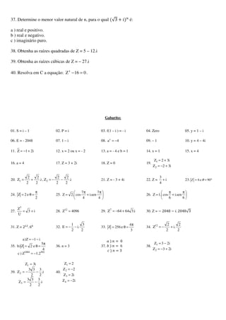 37. Determine o menor valor natural de n, para o qual ሺ√3 ൅ ݅ሻ௡
é:
a ) real e positivo.
b ) real e negativo.
c ) imaginário puro.
38. Obtenha as raízes quadradas de Z = 5 – 12.i
39. Obtenha as raízes cúbicas de Z = – 27.i
40. Resolva em C a equação: 016Z4
=− .
Gabarito:
01. S = i – 1 02. P = i 03. f(1 – i ) = - i 04. Zero 05. y = 1 – i
06. E = - 2048 07. 1 – i 08. 4ac
−= 09. – 1 10. y = 4 – 4i
11. i21Z +−= 12. x = 2 ou x = - 2 13. a = - 4 e b = 1 14. x = 1 15. x = 4
16. a = 4 17. Z = 3 + 2i 18. Z = 0 19.
i32Z
i32Z
2
1
+−=
+=
20. i.
2
2
2
2
Z,i.
2
2
2
2
Z 21 −−=+= 21. Z = - 3 + 4i 22. Z = i
4
3
+ 23. °== 09e6 θZ
24.
2
e2Z
π
=θ= 25. 




 π
+
π
=
4
7
sen.i
4
7
cos.2Z 26. 




 π
+
π
=
6
sen.i
6
cos.1Z
27. i3
U
Z3
+= 28. 4096Z12
= 29. i.36464Z7
+−= 30. Z = െ	2048 െ ݅. 2048√3
31. Z = 2ଵଶ
. 6଺
32.
2
3
.i
2
1
E −−= 33.
3
4
e256Z
π
=θ= 34.
2
2
.i
2
2
Z12
+−=
35.
5021004
2.1Z)c
4
5
e2Z)b
i1Z)a
−=
π
=θ=
−−=
36. n = 3 37.
ܽ	ሻ	݊ = 	0
ܾ	ሻ	݊ = 	6
ܿ	ሻ	݊ = 3
38.
i23Z
i23Z
2
1
+−=
−=
39.
i.
2
3
2
33
Z
i.
2
3
2
33
Z
i3Z
3
2
1
−=
−−=
=
40.
i2Z
i2Z
2Z
2Z
4
3
2
1
−=
=
−=
=
 