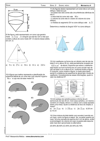¾
9) Na figura, está representado um cone cuja geratriz
mede 6 √3cm , e o ângulo que ela faz com a reta que
contém a altura do cone mede 30º. O volume desse sólido,
em cm3
, é:
a) 9 π b) 27π c) 54π d) 81π e) 243π
10) A figura que melhor representa a planificação da
superfície lateral de um cone reto cujo volume é igual a
96 π e cujo raio da base mede 6 é
11) As figuras abaixo representam um cone reto e um cone
oblíquo. Sabe-se que:
- as bases dos dois cones são circunferências idênticas de
raio 5.
- a área total do cone reto vale 90 π .
- o volume do cone reto é o dobro do volume do cone
oblíquo.
- a medida do segmento OV no cone oblíquo vale 4√3
.
Determine a medida do ângulo VOV' no cone oblíquio
12) Um vasilhame na forma de um cilindro reto de raio da
base 5 cm e altura 30 cm, está parcialmente ocupado por
625π cm3
de álcool. Suponha que sobre o vasilhame
seja fixado um funil na forma de um cone circular reto de
raio da base 5 cm e altura 6 cm, conforme ilustra a figura.
O conjunto, como mostra a figura, é virado para baixo,
sendo H a distância da superfície do álcool até o fundo do
vasilhame. Considerando-se essas informações, qual é o
valor da distância H?
13) Um pedaço de cartolina possui a forma de um
semicírculo de raio 20 cm. Com essa cartolina, um menino
constrói um chapéu cônico e o coloca com a base apoiada
sobre uma mesa. Qual é a distância do bico do chapéu à
mesa?
a) 10√3cm b) 3 √10cm c) 20 √2cm d) 20 cm
e) 10 cm
14) Uma mistura de leite batido com sorvete é servida em
um copo, como na figura a seguir. Se, na parte superior do
copo, há uma camada de espuma de 4 cm de altura, então
a porcentagem do volume do copo ocupada pela espuma
está mais bem aproximada na alternativa:
(A) 65% (B) 60% (C) 50% (D) 45% (E) 70%
Prof.ª Alessandra Mattos – www.alenumeros.com
MATEMÁTICA II
istaConesiteAlenumeros.odt
NOME: TURMA: SÉRIE: 2ª ENSINO: MÉDIO
2 – 4
 