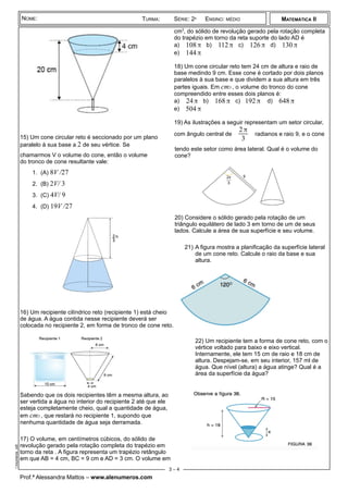 ¾
15) Um cone circular reto é seccionado por um plano
paralelo à sua base a 2 de seu vértice. Se
chamarmos V o volume do cone, então o volume
do tronco de cone resultante vale:
1. (A) 8V /27
2. (B) 2V/ 3
3. (C) 4V/ 9
4. (D) 19V /27
16) Um recipiente cilíndrico reto (recipiente 1) está cheio
de água. A água contida nesse recipiente deverá ser
colocada no recipiente 2, em forma de tronco de cone reto.
Sabendo que os dois recipientes têm a mesma altura, ao
ser vertida a água no interior do recipiente 2 até que ele
esteja completamente cheio, qual a quantidade de água,
em cm3 , que restará no recipiente 1, supondo que
nenhuma quantidade de água seja derramada.
17) O volume, em centímetros cúbicos, do sólido de
revolução gerado pela rotação completa do trapézio em
torno da reta . A figura representa um trapézio retângulo
em que AB = 4 cm, BC = 9 cm e AD = 3 cm. O volume em
cm3
, do sólido de revolução gerado pela rotação completa
do trapézio em torno da reta suporte do lado AD é
a) 108π b) 112π c) 126π d) 130π
e) 144π
18) Um cone circular reto tem 24 cm de altura e raio de
base medindo 9 cm. Esse cone é cortado por dois planos
paralelos à sua base e que dividem a sua altura em três
partes iguais. Em cm3 , o volume do tronco do cone
compreendido entre esses dois planos é:
a) 24π b) 168π c) 192π d) 648π
e) 504π
19) As ilustrações a seguir representam um setor circular,
com ângulo central de
2π
3
radianos e raio 9, e o cone
tendo este setor como área lateral. Qual é o volume do
cone?
20) Considere o sólido gerado pela rotação de um
triângulo equilátero de lado 3 em torno de um de seus
lados. Calcule a área de sua superfície e seu volume.
21) A figura mostra a planificação da superfície lateral
de um cone reto. Calcule o raio da base e sua
altura.
22) Um recipiente tem a forma de cone reto, com o
vértice voltado para baixo e eixo vertical.
Internamente, ele tem 15 cm de raio e 18 cm de
altura. Despejam-se, em seu interior, 157 ml de
água. Que nível (altura) a água atinge? Qual é a
área da superfície da água?
Prof.ª Alessandra Mattos – www.alenumeros.com
MATEMÁTICA II
istaConesiteAlenumeros.odt
NOME: TURMA: SÉRIE: 2ª ENSINO: MÉDIO
3 – 4
 