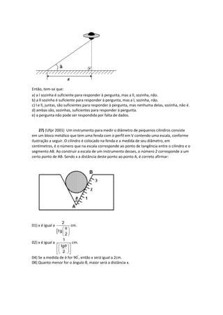 Então, tem-se que:
a) a l sozinha é suficiente para responder à pergunta, mas a ll, sozinha, não.
b) a ll sozinha é suficiente para responder à pergunta, mas a l, sozinha, não.
c) l e ll, juntas, são suficientes para responder à pergunta, mas nenhuma delas, sozinha, não é.
d) ambas são, sozinhas, suficientes para responder à pergunta.
e) a pergunta não pode ser respondida por falta de dados.
27) (Ufpr 2001) Um instrumento para medir o diâmetro de pequenos cilindros consiste
em um bloco metálico que tem uma fenda com o perfil em V contendo uma escala, conforme
ilustração a seguir. O cilindro é colocado na fenda e a medida de seu diâmetro, em
centímetros, é o número que na escala corresponde ao ponto de tangência entre o cilindro e o
segmento AB. Ao construir a escala de um instrumento desses, o número 2 corresponde a um
certo ponto de AB. Sendo x a distância deste ponto ao ponto A, é correto afirmar:
01) x é igual a

2
t g
2
θ 
 
 
cm.
02) x é igual a
1
tg
2
θ  
  
  
cm.
04) Se a medida de è for 90°
, então x será igual a 2cm.
08) Quanto menor for o ângulo θ, maior será a distância x.
 