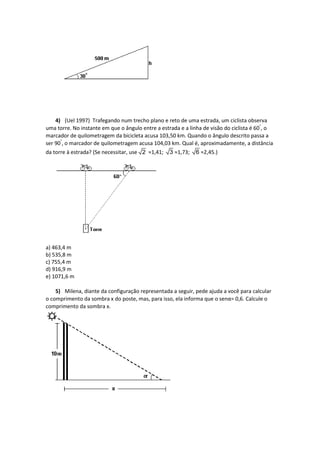 4) (Uel 1997) Trafegando num trecho plano e reto de uma estrada, um ciclista observa
uma torre. No instante em que o ângulo entre a estrada e a linha de visão do ciclista é 60°
, o
marcador de quilometragem da bicicleta acusa 103,50 km. Quando o ângulo descrito passa a
ser 90°
, o marcador de quilometragem acusa 104,03 km. Qual é, aproximadamente, a distância
da torre à estrada? (Se necessitar, use 2 ≈1,41; 3 ≈1,73; 6 ≈2,45.)
a) 463,4 m
b) 535,8 m
c) 755,4 m
d) 916,9 m
e) 1071,6 m
5) Milena, diante da configuração representada a seguir, pede ajuda a você para calcular
o comprimento da sombra x do poste, mas, para isso, ela informa que o senα= 0,6. Calcule o
comprimento da sombra x.
 