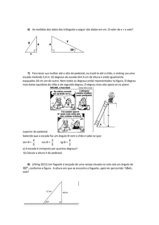 6) As medidas dos lados dos triângulos a seguir são dadas em cm. O valor de x + y vale?
7) Para levar sua mulher até o alto do pedestal, ou trazê-la até o chão, o vicking usa uma
escada medindo 2,4 m. Os degraus da escada têm 6 cm de altura e estão igualmente
espaçados 18 cm um do outro. Nem todos os degraus estão representados na figura. O degrau
mais baixo equidista do chão e do segundo degrau. O degrau mais alto apoia-se no plano
superior do pedestal.
Sabendo que a escada faz um ângulo Ɵ com o chão e sabe-se que:
sen Ɵ =
4
5
cos Ɵ =
3
5
tg Ɵ =
4
3
a) A escada é composta por quantos degraus?
b) Calcule a altura h do pedestal.
8) (cftmg 2011) Um foguete é lançado de uma rampa situada no solo sob um ângulo de
60º, conforme a figura. A altura em que se encontra o foguete, após ter percorrido 12km,
vale?
 