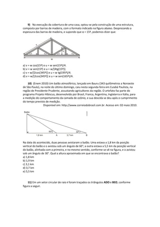 9) Na execução da cobertura de uma casa, optou-se pela construção de uma estrutura,
composta por barras de madeira, com o formato indicado na figura abaixo. Desprezando a
espessura das barras de madeira, e supondo que α = 15º, podemos dizer que:
a) v = w cos(15º) e u = w sen(15º)/4.
b) v = w sen(15º) e u = w/[4tg(15º)].
c) v = w/[2cos(345º)] e u = w tg(195º)/4.
d) v = w/[2cos(345º)] e u = w sen(165º)/4.
10) (Enem 2010) Um balão atmosférico, lançado em Bauru (343 quilômetros a Noroeste
de São Paulo), na noite do último domingo, caiu nesta segunda-feira em Cuiabá Paulista, na
região de Presidente Prudente, assustando agricultores da região. O artefato faz parte do
programa Projeto Hibiscus, desenvolvido por Brasil, Franca, Argentina, Inglaterra e Itália, para
a medição do comportamento da camada de ozônio, e sua descida se deu após o cumprimento
do tempo previsto de medição.
Disponível em: http://www.correiodobrasil.com.br. Acesso em: 02 maio 2010.
Na data do acontecido, duas pessoas avistaram o balão. Uma estava a 1,8 km da posição
vertical do balão e o avistou sob um ângulo de 60°; a outra estava a 5,5 km da posição vertical
do balão, alinhada com a primeira, e no mesmo sentido, conforme se vê na figura, e o avistou
sob um ângulo de 30°. Qual a altura aproximada em que se encontrava o balão?
a) 1,8 km
b) 1,9 km
c) 3,1 km
d) 3,7 km
e) 5,5 km
11) Em um setor circular de raio r foram traçados os triângulos ADO e BEO, conforme
figura a seguir.
 