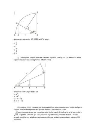 A soma dos segmentos AD,DB,BE, e CE é igual a
a)
r
2
b) r
c)
2r
3
d) 2r
12) Os triângulos a seguir possuem o mesmo ângulo α , com tgα = k. A medida da maior
hipotenusa vale b e a dos segmentos AB e BC vale a.
O valor de b em função de a e k é
a) ak2
b) 2ak2
c) a (1 + k2
)
d) 2a (1 + k2
)
13) (Unicamp 2010) Laura decidiu usar sua bicicleta nova para subir uma rampa. As figuras
a seguir ilustram a rampa que terá que ser vencida e a bicicleta de Laura.
a) Suponha que a rampa que Laura deve subir tenha ângulo de inclinação α, tal que cos(α) =
0,99 . Suponha, também, que cada pedalada faça a bicicleta percorrer 3,15 m. Calcule a
altura h (medida com relação ao ponto de partida) que será atingida por Laura após dar 100
pedaladas.
 