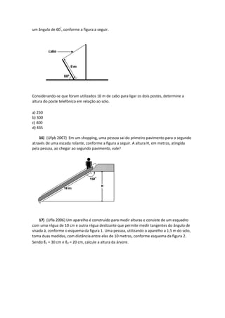 um ângulo de 60°
, conforme a figura a seguir.
Considerando-se que foram utilizados 10 m de cabo para ligar os dois postes, determine a
altura do poste telefônico em relação ao solo.
a) 250
b) 300
c) 400
d) 435
16) (Ufpb 2007) Em um shopping, uma pessoa sai do primeiro pavimento para o segundo
através de uma escada rolante, conforme a figura a seguir. A altura H, em metros, atingida
pela pessoa, ao chegar ao segundo pavimento, vale?
17) (Ufla 2006) Um aparelho é construído para medir alturas e consiste de um esquadro
com uma régua de 10 cm e outra régua deslizante que permite medir tangentes do ângulo de
visada á, conforme o esquema da figura 1. Uma pessoa, utilizando o aparelho a 1,5 m do solo,
toma duas medidas, com distância entre elas de 10 metros, conforme esquema da figura 2.
Sendo ℓ1 = 30 cm e ℓ2 = 20 cm, calcule a altura da árvore.
 