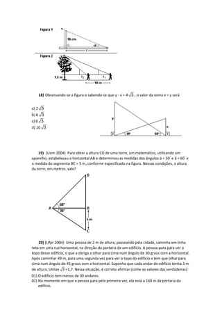 18) Observando-se a figura e sabendo-se que y - x = 4 3 , o valor da soma x + y será
a) 2 3
b) 6 3
c) 8 3
d) 10 3
19) (Uem 2004) Para obter a altura CD de uma torre, um matemático, utilizando um
aparelho, estabeleceu a horizontal AB e determinou as medidas dos ângulos á = 30°
e â = 60°
e
a medida do segmento BC = 5 m, conforme especificado na figura. Nessas condições, a altura
da torre, em metros, vale?
20) (Ufpr 2004) Uma pessoa de 2 m de altura, passeando pela cidade, caminha em linha
reta em uma rua horizontal, na direção da portaria de um edifício. A pessoa para para ver o
topo desse edifício, o que a obriga a olhar para cima num ângulo de 30 graus com a horizontal.
Após caminhar 49 m, para uma segunda vez para ver o topo do edifício e tem que olhar para
cima num ângulo de 45 graus com a horizontal. Suponha que cada andar do edifício tenha 3 m
de altura. Utilize 3 ≈1,7. Nessa situação, é correto afirmar (some os valores das verdadeiras):
01) O edifício tem menos de 30 andares.
02) No momento em que a pessoa para pela primeira vez, ela está a 160 m da portaria do
edifício.
 