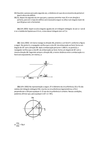 04) Quando a pessoa para pela segunda vez, a distância em que ela se encontra da portaria é
igual à altura do edifício.
08) Se, depois da segunda vez em que para, a pessoa caminhar mais 35 m em direção à
portaria, para ver o topo do edifício será necessário erguer os olhos num ângulo maior do
que 60 graus com a horizontal.
21) (Ufc 2003) Sejam α e β os ângulos agudos de um triângulo retângulo. Se sen α = sen β
e se a medida da hipotenusa é 4 cm, a área desse triângulo (em cm2
) é:
22) (Uerj 2003) Um barco navega na direção AB, próximo a um farol P, conforme a figura
a seguir. No ponto A, o navegador verifica que a reta AP, da embarcação ao farol, forma um
ângulo de 30°
com a direção AB. Após a embarcação percorrer 1.000 m, no ponto B, o
navegador verifica que a reta BP, da embarcação ao farol, forma um ângulo de 60°
com a
mesma direção AB. Seguindo sempre a direção AB, a menor distância entre a embarcação e o
farol será equivalente, em metros, a:
23) (Ufrn 2002) Na representação a seguir, EF é diâmetro da circunferência; EG e FG são
catetos do triângulo retângulo FGE, inscrito na circunferência trigonométrica; e FG é
perpendicular a OX para qualquer á. O raio da circunferência é unitário. Nessas condições,
podemos afirmar que, para qualquer á (0°
< á < 90°
),
a)
FG
EG
= 2tg á
 