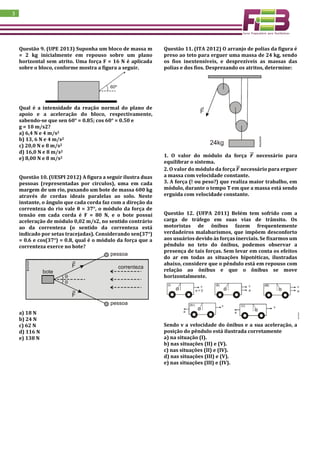 3
Questão 9. (UPE 2013) Suponha um bloco de massa m
= 2 kg inicialmente em repouso sobre um plano
horizontal sem atrito. Uma força F = 16 N é aplicada
sobre o bloco, conforme mostra a figura a seguir.
Qual é a intensidade da reação normal do plano de
apoio e a aceleração do bloco, respectivamente,
sabendo-se que sen 60° = 0.85; cos 60° = 0.50 e
g = 10 m/s2?
a) 6,4 N e 4 m/s2
b) 13, 6 N e 4 m/s2
c) 20,0 N e 8 m/s2
d) 16,0 N e 8 m/s2
e) 8,00 N e 8 m/s2
Questão 10. (UESPI 2012) A figura a seguir ilustra duas
pessoas (representadas por círculos), uma em cada
margem de um rio, puxando um bote de massa 600 kg
através de cordas ideais paralelas ao solo. Neste
instante, o ângulo que cada corda faz com a direção da
correnteza do rio vale θ = 37°, o módulo da força de
tensão em cada corda é F = 80 N, e o bote possui
aceleração de módulo 0,02 m/s2, no sentido contrário
ao da correnteza (o sentido da correnteza está
indicado por setas tracejadas). Considerando sen(37°)
= 0.6 e cos(37°) = 0.8, qual é o módulo da força que a
correnteza exerce no bote?
a) 18 N
b) 24 N
c) 62 N
d) 116 N
e) 138 N
Questão 11. (ITA 2012) O arranjo de polias da figura é
preso ao teto para erguer uma massa de 24 kg, sendo
os fios inextensíveis, e desprezíveis as massas das
polias e dos fios. Desprezando os atritos, determine:
1. O valor do módulo da força 𝑭⃗⃗ necessário para
equilibrar o sistema.
2. O valor do módulo da força 𝑭⃗⃗ necessário para erguer
a massa com velocidade constante.
3. A força (! ou peso?) que realiza maior trabalho, em
módulo, durante o tempo T em que a massa está sendo
erguida com velocidade constante.
Questão 12. (UFPA 2011) Belém tem sofrido com a
carga de tráfego em suas vias de trânsito. Os
motoristas de ônibus fazem frequentemente
verdadeiros malabarismos, que impõem desconforto
aos usuários devido às forças inerciais. Se fixarmos um
pêndulo no teto do ônibus, podemos observar a
presença de tais forças. Sem levar em conta os efeitos
do ar em todas as situações hipotéticas, ilustradas
abaixo, considere que o pêndulo está em repouso com
relação ao ônibus e que o ônibus se move
horizontalmente.
Sendo v a velocidade do ônibus e a sua aceleração, a
posição do pêndulo está ilustrada corretamente
a) na situação (I).
b) nas situações (II) e (V).
c) nas situações (II) e (IV).
d) nas situações (III) e (V).
e) nas situações (III) e (IV).
 