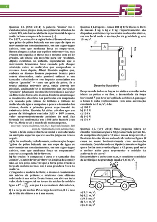 4
Questão 13. (UNB 2011) A palavra “átomo” foi 1
cunhada pelos gregos, mas, nas primeiras décadas do
século XIX, não havia evidência experimental de que a
matéria fosse composta de átomos. (...)
Em 1827, o naturalista inglês Robert Brown observou
que grãos de pólen boiando em um copo de água se
movimentavam constantemente, em um zigue-zague
caótico, sem que nenhuma força os empurrasse.
Brown chegou a achar que o pólen estivesse vivo, mas
recuou em seguida: o efeito era o mesmo com pó de
granito. Ali estava um mistério para ser resolvido.
Alguns cientistas, no entanto, especularam que o
movimento browniano fosse causado pelo choque
aleatório entre as moléculas que compunham o
sistema. Anos depois, Albert Einstein cogitou que,
embora os átomos fossem pequenos demais para
serem observados, seria possível estimar o seu
tamanho calculando-se seu impacto cumulativo em
objetos “grandes” — como um grão de pólen. Se a
teoria atômica estivesse certa, então deveria ser
possível, analisando-se o movimento das partículas
“grandes” (chamado movimento browniano), calcular
as dimensões físicas dos átomos. Einstein assumiu que
o movimento aleatório das partículas em suspensão
era causado pela colisão de trilhões e trilhões de
moléculas de água e computou o peso e o tamanho dos
átomos, dando a primeira prova experimental de
existência deles. Einstein foi além: calculou que um
grama de hidrogênio continha 3,03 × 1023 átomos,
valor surpreendentemente próximo do real. Sua
fórmula foi confirmada em 1908 pelo francês Jean
Perrin. Abria-se ali o mundo do muito pequeno.
Internet: <www.moderna.com.br/>. Especial Einstein: 100
anos de relatividade (com adaptações).
Tendo o texto como referência inicial e considerando
os múltiplos aspectos que ele suscita, julgue os itens a
seguir.
a) Se for analisada, isoladamente, a observação de que
“grãos de pólen boiando em um copo de água se
movimentavam constantemente, em um zigue-zague
caótico, sem que nenhuma força os empurrasse”
contraria a segunda lei de Newton.
b) No trecho “e computou o peso e o tamanho dos
átomos”, o autor deveria referir-se à massa do átomo e
não, ao seu peso, uma vez que a força peso, reação à
força de contato normal, não é uma grandeza física da
matéria.
c) Segundo o modelo de Bohr, o átomo é considerado
um núcleo de prótons e nêutrons com elétrons
orbitando à sua volta. Dessa forma, um elétron teria
velocidade tangencial em torno do núcleo de módulo
igual a 𝑽 𝟐
=
𝑲𝑸𝒆
𝒎𝑹
, em que k é a constante eletrostática,
Q é a carga do núcleo, e é a carga do elétron, R é o raio
de órbita do elétron e m é sua massa.
Questão 14. (Espcex – Aman 2011) Três blocos A, B e C
de massas 4 kg, 6 kg e 8 kg, respectivamente, são
dispostos, conforme representado no desenho abaixo,
em um local onde a aceleração da gravidade g vale
𝟏𝟎 𝒎 𝒔 𝟐⁄ .
Desprezando todas as forças de atrito e considerando
ideais as polias e os fios, a intensidade da força
horizontal 𝑭⃗⃗ que deve ser aplicada ao bloco A, para que
o bloco C suba verticalmente com uma aceleração
constante de 𝟐 𝒎 𝒔 𝟐⁄ , é de:
a) 100 N
b) 112 N
c) 124 N
d) 140 N
e) 176 N
Questão 15. (UFT 2011) Uma pequena esfera de
chumbo com massa igual a 50 g é amarrada por um fio,
de comprimento igual a 10 cm e massa desprezível, e
fixada no interior de um automóvel conforme figura. O
carro se move horizontalmente com aceleração
constante. Considerando-se hipoteticamente o ângulo
que o fio faz com a vertical igual a 45 graus, qual seria
o melhor valor para representar o módulo da
aceleração do carro?
Desconsidere o atrito com o ar, e considere o módulo
da aceleração da gravidade igual a 𝟗, 𝟖 𝒎 𝒔 𝟐⁄ .
a) 𝟓, 𝟑 𝒎 𝒔 𝟐⁄ .
b) 𝟖, 𝟐 𝒎 𝒔 𝟐⁄
c) 𝟗, 𝟖 𝒎 𝒔 𝟐⁄
d) 𝟕, 𝟒 𝒎 𝒔 𝟐⁄
e) 𝟔, 𝟖 𝒎 𝒔 𝟐⁄
 