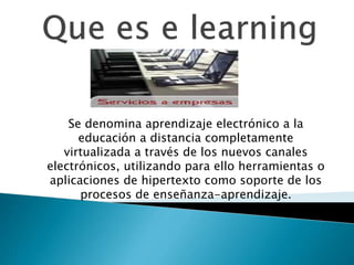 Se denomina aprendizaje electrónico a la
educación a distancia completamente
virtualizada a través de los nuevos canales
electrónicos, utilizando para ello herramientas o
aplicaciones de hipertexto como soporte de los
procesos de enseñanza-aprendizaje.
 