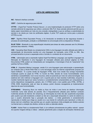 LISTA DE ABREVIAÇÕES
NIC - Network interface controller
CERT – Cartinha de segurança para internet
HTTPS – (HyperText Transfer Protocol Secure ), é uma implementação do protocolo HTTP sobre uma
camada adicional de segurança que utiliza o protocolo SSL/TLS. Essa camada adicional permite que os
dados sejam transmitidos por meio de uma conexão criptografada e que se verifique a autenticidade do
servidor e do cliente por meio de certificados digitais. A porta TCP usada por norma para o protocolo
HTTPS é a 443.
WEP - Significa Wired Equivalent Privacy, e foi introduzido na tentativa de dar segurança durante o
processo de autenticação, proteção e confiabilidade na comunicação entre os dispositivos Wireless.
BLUE TOOH - Bluetooth é uma especificação industrial para áreas de redes pessoais sem fio (Wireless
personal area networks - PANS).
CSS - Cascading Style Sheets (ou simplesmente CSS) é uma linguagem de estilo utilizada para definir a
apresentação de documentos escritos em uma linguagem de marcação, como HTML ou XML. Seu
principal benefício é prover a separação entre o formato e o conteúdo de um documento.
HTML - (abreviação para a expressão inglesa HyperText Markup Language, que significa Linguagem de
Marcação de Hipertexto) é uma linguagem de marcação utilizada para produzir páginas na Web.
Documentos HTML podem ser interpretados por navegadores. A tecnologia é fruto do "casamento" dos
padrões HyTime e SGML.
HTML 5 - (Hypertext Markup Language, versão 5) é uma linguagem para estruturação e apresentação
de conteúdo para a World Wide Web e é uma tecnologia chave da Internet originalmente proposto por
Opera Software. É a quinta versão da linguagem HTML. Esta nova versão traz consigo importantes
mudanças quanto ao papel do HTML no mundo da Web, através de novas funcionalidades como
semântica e acessibilidade. Com novos recursos, antes só possíveis por meio de outras tecnologias. Sua
essência tem sido melhorar a linguagem com o suporte para as mais recentes multimídias, enquanto a
mantém facilmente legível por seres humanos e consistentemente compreendidos por computadores e
outros dispositivos (navegadores, parsers, etc). O HTML5 será o novo padrão para HTML, XHTML, e
HTML DOM. Atualmente, está em fase de esboço, porém diversos navegadores já implementaram
algumas de suas funcionalidades.
STREAMING - Streaming (fluxo de média ou fluxo de mídia é uma forma de distribuir informação
multimídia numa rede através de pacotes. Ela é frequentemente utilizada para distribuir conteúdo
multimídia através da Internet. Em streaming, as informações da mídia não são usualmente arquivadas
pelo usuário que está recebendo a stream (a não ser a arquivação temporária no cache do sistema ou
que o usuário ativamente faça a gravação dos dados) - a mídia geralmente é constantemente
reproduzida à medida que chega ao usuário se a sua banda for suficiente para reproduzir a mídia em
tempo real (ver underflow). Isso permite que um usuário reproduza mídia protegida por direitos autorais
na Internet sem a violação dos direitos, similar ao rádio ou televisão aberta.
FLASH - Adobe Flash ou simplesmente Flash, é um software primariamente de gráfico vetorial - apesar
de suportar imagens bitmap e vídeos - utilizado geralmente para a criação de animações interativas que
 