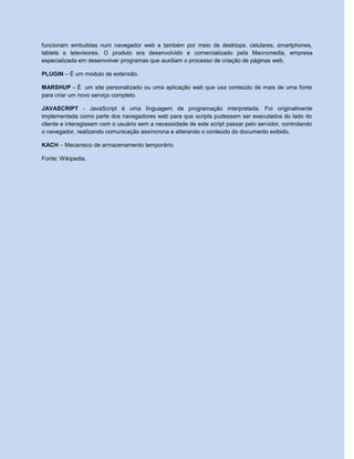 funcionam embutidas num navegador web e também por meio de desktops, celulares, smartphones,
tablets e televisores. O produto era desenvolvido e comercializado pela Macromedia, empresa
especializada em desenvolver programas que auxiliam o processo de criação de páginas web.
PLUGIN – É um modulo de extensão.
MARSHUP – É um site personalizado ou uma aplicação web que usa conteúdo de mais de uma fonte
para criar um novo serviço completo.
JAVASCRIPT - JavaScript é uma linguagem de programação interpretada. Foi originalmente
implementada como parte dos navegadores web para que scripts pudessem ser executados do lado do
cliente e interagissem com o usuário sem a necessidade de este script passar pelo servidor, controlando
o navegador, realizando comunicação assíncrona e alterando o conteúdo do documento exibido.
KACH – Mecanisco de armazenamento temporário.
Fonte: Wikipedia.
 