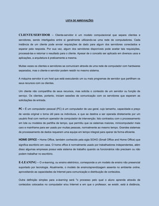 LISTA DE ABREVIAÇÕES
CLIENTE/SERVIDOR – Cliente-servidor é um modelo computacional que separa clientes e
servidores, sendo interligados entre si geralmente utilizando-se uma rede de computadores. Cada
instância de um cliente pode enviar requisições de dado para algum dos servidores conectados e
esperar pela resposta. Por sua vez, algum dos servidores disponíveis pode aceitar tais requisições,
processá-las e retornar o resultado para o cliente. Apesar de o conceito ser aplicado em diversos usos e
aplicações, a arquitetura é praticamente a mesma.
Muitas vezes os clientes e servidores se comunicam através de uma rede de computador com hardwares
separados, mas o cliente e servidor podem residir no mesmo sistema.
A máquina servidor é um host que está executando um ou mais programas de servidor que partilham os
seus recursos com os clientes.
Um cliente não compartilha de seus recursos, mas solicita o conteúdo de um servidor ou função de
serviço. Os clientes, portanto, iniciam sessões de comunicação com os servidores que esperam as
solicitações de entrada.
PC – É um computador pessoal (PC) é um computador de uso geral, cujo tamanho, capacidade e preço
de venda original o torna útil para os indivíduos, e que se destina a ser operada diretamente por um
usuário final com nenhum operador de computador de intervenção. Isto contrastou com o processamento
em lote ou modelos de partilha de tempo, que permitiu que os sistemas maiores, minicomputador mais
caro e mainframe para ser usado por muitas pessoas, normalmente ao mesmo tempo. Grandes sistemas
de processamento de dados requerem uma equipe em tempo integral para operar de forma eficiente.
HOME OFFICE – Home Office, também conhecido pela sigla SOHO (Small Office and Home Office) que
significa escritório em casa. O home office é normalmente usado por trabalhadores independentes, além
disso algumas empresas possui este sistema de trabalho quando os funcionários não precisam ou não
podem trabalhar no escritório.
E-LEANING – O e-learning, ou ensino eletrónico, corresponde a um modelo de ensino não presencial
suportado por tecnologia. Atualmente, o modelo de ensino/aprendizagem assenta no ambiente online,
aproveitando as capacidades da Internet para comunicação e distribuição de conteúdos.
Outra definição simples para e-learning será "o processo pelo qual o aluno aprende através de
conteúdos colocados no computador e/ou Internet e em que o professor, se existir, está à distância,
 