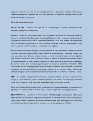 utilizando a Internet como meio de comunicação (síncrono ou assíncrono) podendo existir sessões
presenciais intermédias"
1
O sistema que inclui aulas presenciais no sistema de e-learning recebe o nome
de blended learning ou b-learning.
REFRESH – Recarregar a página.
BUSINESS B2B – Identifica pela sigla B2B, é a denominação do comércio estabelecido entre
empresas ("de empresa para empresa").
Associado a operações de compra e venda, de informações, de produtos e de serviços através da
Internet ou através da utilização de redes privadas partilhadas entre duas empresas, substituindo assim
os processos físicos que envolvem as transacções comerciais. O B2B pode também ser definido como
troca de mensagens estruturadas com outros parceiros comerciais a partir de redes privadas ou da
Internet, para criar e transformar assim as suas relações de negócios.
A Internet tem revolucionado os negócios, desempenhando um papel fundamental na transformação do
mundo em um enorme mercado global, criando assim uma "economia digital". E-Business começa a ser
uma necessidade cada vez maior para as empresas se manterem competitivas na economia digital de
hoje, deixando de ser uma mera questão de escolha. A Internet tem criado oportunidades para as
empresas expandirem os seus mercados, reduzindo os custos, aumentando a eficiência e a satisfação
dos clientes e colaborando com os seus parceiros, bem como com os concorrentes. O comércio B2B é
uma área em que tais empresas podem atingir tais níveis de eficiência. Para responder ao desafio da
globalização do comércio electrónico, as empresas precisam de um processo eficaz e eficiente que
satisfaça os negócios da necessidade de comprar e vender produtos de forma mais económica e eficaz.
BSC – É o comércio efetuado diretamente entre a empresa produtora, vendedora ou prestadora de
serviços e o consumidor final, através da Internet (Note-se: consumidor e não ainda necessariamente
cliente, pois o consumidor pode estar ainda apenas a conhecer os produtos e serviços).
Sob o ponto de vista do consumidor: define uma imagem de empresa actualizada, demonstrando uma
organização de carácter evolutivo, moderna e apta a oferecer um produto ou serviço de qualidade.
TERMO DE USO – Uma licença de software é uma definição de ações autorizadas (ou proibidas), no
âmbito do direito de autor de um programador de software de computador concedidas (ou impostas) ao
usuário deste software. Entende-se por usuário qualquer entidade legal, empresas ou um "usuário final
(doméstico)", de onde tem origem o termo em inglês end user license agreement (EULA).
 