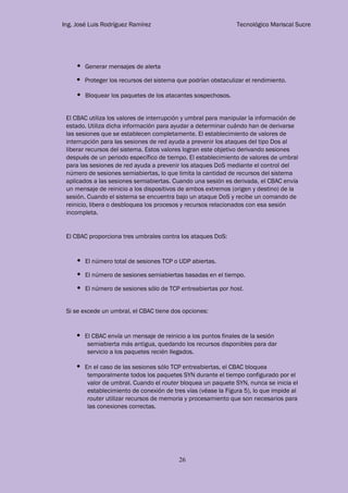 Ing. José Luis Rodríguez Ramírez Tecnológico Mariscal Sucre
26
Generar mensajes de alerta
Proteger los recursos del sistema que podrían obstaculizar el rendimiento.
Bloquear los paquetes de los atacantes sospechosos.
El CBAC utiliza los valores de interrupción y umbral para manipular la información de
estado. Utiliza dicha información para ayudar a determinar cuándo han de derivarse
las sesiones que se establecen completamente. El establecimiento de valores de
interrupción para las sesiones de red ayuda a prevenir los ataques del tipo Dos al
liberar recursos del sistema. Estos valores logran este objetivo derivando sesiones
después de un periodo específico de tiempo. El establecimiento de valores de umbral
para las sesiones de red ayuda a prevenir los ataques DoS mediante el control del
número de sesiones semiabiertas, lo que limita la cantidad de recursos del sistema
aplicados a las sesiones semiabiertas. Cuando una sesión es derivada, el CBAC envía
un mensaje de reinicio a los dispositivos de ambos extremos (origen y destino) de la
sesión. Cuando el sistema se encuentra bajo un ataque DoS y recibe un comando de
reinicio, libera o desbloquea los procesos y recursos relacionados con esa sesión
incompleta.
El CBAC proporciona tres umbrales contra los ataques DoS:
El número total de sesiones TCP o UDP abiertas.
El número de sesiones semiabiertas basadas en el tiempo.
El número de sesiones sólo de TCP entreabiertas por host.
Si se excede un umbral, el CBAC tiene dos opciones:
El CBAC envía un mensaje de reinicio a los puntos finales de la sesión
semiabierta más antigua, quedando los recursos disponibles para dar
servicio a los paquetes recién llegados.
En el caso de las sesiones sólo TCP entreabiertas, el CBAC bloquea
temporalmente todos los paquetes SYN durante el tiempo configurado por el
valor de umbral. Cuando el router bloquea un paquete SYN, nunca se inicia el
establecimiento de conexión de tres vías (véase la Figura 5), lo que impide al
router utilizar recursos de memoria y procesamiento que son necesarios para
las conexiones correctas.
 