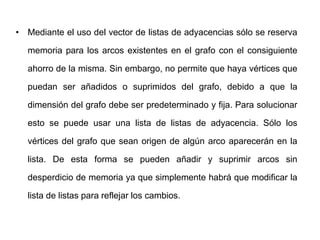 Mediante el uso del vector de listas de adyacencias sólo se reserva memoria para los arcos existentes en el grafo con el consiguiente ahorro de la misma. Sin embargo, no permite que haya vértices que puedan ser añadidos o suprimidos del grafo, debido a que la dimensión del grafo debe ser predeterminado y fija. Para solucionar esto se puede usar una lista de listas de adyacencia. Sólo los vértices del grafo que sean origen de algún arco aparecerán en la lista. De esta forma se pueden añadir y suprimir arcos sin desperdicio de memoria ya que simplemente habrá que modificar la lista de listas para reflejar los cambios.
