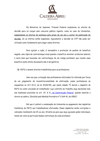 Os Ministros do Supremo Tribunal Federal modularam os efeitos da 
decisão para os cargos sem concurso público vigente, como no caso da Unimontes, 
suspendendo os efeitos da sentença pelo prazo de um ano a contar da publicação da 
decisão. Se os efeitos estão suspensos, logicamente a decisão do STF não pode ser 
utilizada como fundamento para negar esses direitos. 
Para ajuizar a ação, é necessário o protocolo do pedido do benefício 
negado, uma cópia de contracheque atual quando o benefício envolver acréscimo salarial, 
e seria bom que houvesse um contracheque de um colega professor que recebe esse 
benefício (este último documento não é obrigatório). 
3) FGTS e demais direitos trabalhistas para os professores 
Uma vez que a situação dos professores efetivados foi alterada por força 
de um julgamento de inconstitucionalidade da efetivação, esses professores se 
enquadram no Art. 19-A, da lei 8.036/90, que assim dispõe: “É devido o depósito do 
FGTS na conta vinculada do trabalhador cujo contrato de trabalho seja declarado nulo 
nas hipóteses previstas no art. 37, § 2o , da Constituição Federa l, quando mantido o 
direito ao salário. (Incluído pela Medida Provisória nº 2.164-41, de 2001)”. 
Daí que é cabível a condenação da Unimontes ao pagamento dos depósitos 
fundiários do FGTS aos trabalhadores efetivados. Esses depósitos serão corrigidos e 
cobrados rendimento de 6% ao ano. Orienta-se para que seja ajuizada ações individuais, 
tendo em vista as particularidades contratuais de cada professor. 
Caldeira Abreu Advogados 
Rua Girassol, 448A, Sagrada Familia 
Montes Claros - MG 
(38) 3212-8695 
Cep: 39401-017 
 