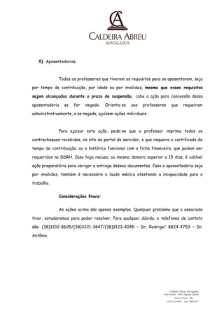 5) Aposentadorias. 
Todos os professores que tiverem os requisitos para se aposentarem, seja 
por tempo de contribuição, por idade ou por invalidez, mesmo que esses requisitos 
sejam alcançados durante o prazo de suspensão, cabe a ação para concessão dessa 
aposentadoria se for negada. Orienta-se aos professores que requeiram 
administrativamente, e se negada, ajuízem ações individuais. 
Para ajuizar esta ação, pede-se que o professor imprima todos os 
contracheques recebidos, no site do portal do servidor, e que requeira o certificado de 
tempo de contribuição, ou o histórico funcional com a ficha financeira, que podem ser 
requeridos no DDRH. Caso haja recusa, ou mesmo demora superior a 15 dias, é cabível 
ação preparatória para obrigar a entrega desses documentos. Caso a aposentadoria seja 
por invalidez, também é necessário o laudo médico atestando a incapacidade para o 
trabalho. 
Considerações finais: 
As ações acima são apenas exemplos. Qualquer problema que o associado 
tiver, estudaremos para poder resolver. Para qualquer dúvida, o telefones de contato 
são: (38)3212-8695/(38)3221-3847/(38)9123-4045 – Dr. Rodrigo/ 8824-4753 – Dr. 
Antônio. 
Caldeira Abreu Advogados 
Rua Girassol, 448A, Sagrada Familia 
Montes Claros - MG 
(38) 3212-8695 
Cep: 39401-017 
