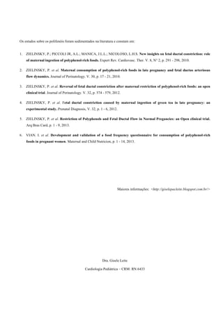 Os estudos sobre os polifenóis foram sedimentados na literatura e constam em: 
1. ZIELINSKY, P.; PICCOLI JR, A.L.; MANICA, J.L.L.; NICOLOSO, L.H.S. New insights on fetal ductal constriction: role 
of maternal ingestion of polyphenol-rich foods. Expert Rev. Cardiovasc. Ther. V. 8, N° 2, p. 291 - 298, 2010. 
2. ZIELINSKY, P. et al. Maternal consumption of polyphenol-rich foods in late pregnancy and fetal ductus arteriosus 
flow dynamics. Journal of Perinatology. V. 30, p. 17 - 21, 2010. 
3. ZIELINSKY, P. et al. Reversal of fetal ductal constriction after maternal restriction of polyphenol-rich foods: an open 
clinical trial. Journal of Perinatology. V. 32, p. 574 - 579, 2012. 
4. ZIELINSKY, P. et al. Fetal ductal constriction caused by maternal ingestion of green tea in late pregnancy: an 
experimental study. Prenatal Diagnosis, V. 32, p. 1 - 6, 2012. 
5. ZIELINSKY, P. et al. Restriction of Polyphenols and Fetal Ductal Flow in Normal Pregancies: an Open clinical trial. 
Arq Bras Card, p. 1 - 9, 2013. 
6. VIAN. I. et al. Development and validation of a food frequency questionnaire for consumption of polyphenol-rich 
foods in pregnant women. Maternal and Child Nutricion, p. 1 - 14, 2013. 
Maiores informações: <http://giselepacleite.blogspot.com.br/> 
Dra. Gisele Leite 
Cardiologia Pediátrica – CRM: RN 6433 
