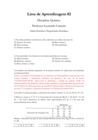 Lista de Aprendizagem 02
                              Disciplina: Química
                       Professor Leonardo Carneiro
                    Tabela Periódica e Propriedades Periódicas


1) Na tabela periódica os elementos estão ordenados em ordem crescente de:
(A) Número de massa.                            (D) Raio atômico.
(B) Massa atômica.                              (E) Eletroafinidade.
(C) Número atômico.



2) As propriedades dos elementos são funções periódicas de sua(seu):
(A) Massa atômica.                             (D) Número atômico.
(B) Diâmetro atômico.                          (E) Número de oxidação.
(C) Raios atômico e iônico.


3) Considere um elemento hipotético X de número atômico 35. Qual seria sua localização
na tabela periódica?
Todos os exercícios de localização de um elemento na tabela periódica requerem que você
comece fazendo a distribuição eletrônica do elemento. No caso de X temos:
1s22s22p63s23p64s23d104p5. Agora deve-se determinar a camada de valência: 4s24p5. O
número quântico da camada de valência indica o período na tabela periódica que nesse caso
é 4. O número de elétrons presente na camada de valência indica a família do elemento que
no caso é 7. Conclusão: o elemento X pertence ao 4º período da família VII A.

4) Localize na tabela periódica os elementos de número atômico 11, 19, 15, 49, 87, 39 e 18.

5) Damos a seguir os 1º, 2º, 3º e 4º potenciais de ionização do Mg (Z = 12), B (Z = 5) e K
(Z = 19). Esses elementos, na tabela, serão representados por X, Y e W, mas não
necessariamente nessa ordem.
                                                             Elementos
                                                          X      Y     W
                                                   1º    8,6    7,6    4,3
                                                   2º     25     15    32
                 Potenciais de ionização (eV)
                                                   3º     38     80    46
                                                   4º    259    109    61
Marque a alternativa em que há uma correspondência correta entre Mg, B e K e as letras X,
Y e W.

        X      Y     W                    X     Y      W                   X      Y     W
 