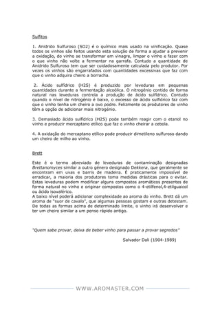 WWW.AROMASTER.COM
Sulfitos
1. Anidrido Sulfuroso (SO2) é o químico mais usado na vinificação. Quase
todos os vinhos são feitos usando esta solução de forma a ajudar a prevenir
a oxidação, do vinho se transformar em vinagre, limpar o vinho e fazer com
o que vinho não volte a fermentar na garrafa. Contudo a quantidade de
Anidrido Sulfuroso tem que ser cuidadosamente calculada pelo produtor. Por
vezes os vinhos são engarrafados com quantidades excessivas que faz com
que o vinho adquira cheiro a borracha.
2. Ácido sulfídrico (H2S) é produzido por leveduras em pequenas
quantidades durante a fermentação alcoólica. O nitrogénio contido de forma
natural nas leveduras controla a produção de ácido sulfídrico. Contudo
quando o nível de nitrogénio é baixo, o excesso de ácido sulfídrico faz com
que o vinho tenha um cheiro a ovo podre. Felizmente os produtores de vinho
têm a opção de adicionar mais nitrogénio.
3. Demasiado ácido sulfídrico (H2S) pode também reagir com o etanol no
vinho e produzir mercaptano etílico que faz o vinho cheirar a cebola.
4. A oxidação do mercaptano etílico pode produzir dimetileno sulfuroso dando
um cheiro de milho ao vinho.
Brett
Este é o termo abreviado de leveduras de contaminação designadas
Brettanomyces similar a outro género designado Dekkera, que geralmente se
encontram em uvas e barris de madeira. É praticamente impossível de
erradicar, a maioria dos produtores toma medidas drásticas para o evitar.
Estas leveduras podem modificar alguns compostos aromáticos presentes de
forma natural no vinho e originar compostos como o 4-etilfenol,4-etilguaicol
ou ácido isovalérico.
A baixo nível poderá adicionar complexidade ao aroma do vinho. Brett dá um
aroma de “suor de cavalo”, que algumas pessoas gostam e outras detestam.
De todas as formas acima de determinado limite, o vinho irá desenvolver e
ter um cheiro similar a um penso rápido antigo.
“Quem sabe provar, deixa de beber vinho para passar a provar segredos”
Salvador Dali (1904-1989)
 