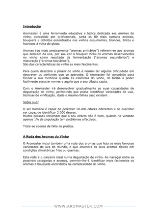 WWW.AROMASTER.COM
Introdução
Aromaster é uma ferramenta educativa e lúdica dedicada aos aromas do
vinho, concebido por profissionais, junta os 80 mais comuns aromas,
bouquets e defeitos encontrados nos vinhos espumantes, brancos, tintos e
licorosos à volta do globo.
Aromas (ou mais precisamente “aromas primários”) referem-se aos aromas
que derivam da uva, por sua vez o bouquet inclui os aromas desenvolvidos
no vinho como resultado da fermentação (“aromas secundários”) e
maturação (“aromas terciários”).
São das características do vinho as mais fascinantes.
Para quem descobre o prazer do vinho é normal ter alguma dificuldade em
descrever os perfumes que se apercebe. O Aromaster foi concebido para
treinar a sua memória quanto às essências do vinho, de forma a poder
facilmente associar nomes e aquilo que o seu olfacto capta.
Com o Aromaster irá desenvolver gradualmente as suas capacidades de
degustação do vinho, permitindo que possa identificar variedades de uva,
técnicas de vinificação, idade e mesmo falhas caso existam.
Sabia que?
O ser humano é capaz de perceber 10.000 odores diferentes e se exercitar
ser capaz de identificar 3.000 desses.
Muitas pessoas reclamam que o seu olfacto não é bom, quando na verdade
apenas 1% da população tem problemas olfactivos.
Trata-se apenas de falta de prática.
A Roda dos Aromas do Vinho
O Aromaster inclui também uma roda dos aromas que lista as mais famosas
variedades de uva do mundo, e que enumera os seus aromas típicos em
condições climatéricas frias ou quentes.
Esta roda é o parceiro ideal numa degustação de vinho. Ao navegar entre as
possíveis categorias e aromas, permitir-lhe-á identificar mais facilmente os
aromas e bouquets escondidos na complexidade do vinho.
 