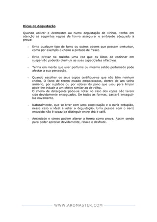 WWW.AROMASTER.COM
Dicas de degustação
Quando utilizar o Aromaster ou numa degustação de vinhos, tenha em
atenção as seguintes regras de forma assegurar o ambiente adequado à
prova:
- Evite qualquer tipo de fumo ou outros odores que possam perturbar,
como por exemplo o cheiro a pintado de fresco.
- Evite provar na cozinha uma vez que os óleos de cozinhar em
suspensão poderão diminuir as suas capacidades olfactivas.
- Tenha em mente que usar perfume ou mesmo sabão perfumado pode
afectar a sua percepção.
- Quando escolher os seus copos certifique-se que não têm nenhum
cheiro. O facto de terem estado empacotados, dentro de um velho
armário, por sujidade ou por odores do pano que usou para limpar
pode-lhe induzir a um cheiro similar ao de rolha.
O cheiro de detergente pode-se notar no caso dos copos não terem
sido devidamente enxaguados. De todas as formas, bastará enxaguá-
los novamente.
- Naturalmente, que se tiver com uma constipação e o nariz entupido,
nesse caso o ideal é adiar a degustação. Uma pessoa com o nariz
entupido não é capaz de distinguir entre chá e café.
- Ansiedade e stress podem alterar a forma como prova. Assim sendo
para poder apreciar devidamente, relaxe e desfrute.
 