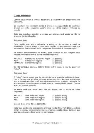 WWW.AROMASTER.COM
O jogo Aromaster
Com os seus amigos e família, desenvolva o seu sentido de olfacto enquanto
se diverte.
Os jogadores irão competir pondo à prova a sua capacidade de identificar
aromas de vinho enquanto viajam entre as várias regiões vinícolas do
mundo.
Cabe aos jogadores acordar se a roda dos aromas será usada ou não no
processo de identificação.
Regras do jogo
Cada região que visita indica-lhe a categoria de aromas e nível de
dificuldade. Quando chega a uma nova região, o seu oponente terá que
escolher um frasco dentro desta categoria e submetê-lo à sua apreciação.
Se acertar correctamente no aroma, pode avançar na sua viagem pelas
regiões vinícolas usando a escala de cores seguinte:
AMARELO avance para a próxima região (1 posição)
AZUL avance duas regiões (2 posição)
VERMELHO avance três regiões (3 posição)
Se não conseguir acertar, poderá decidir entre passar a vez ou pedir um
“Joker”.
Regras do Joker
O “Joker” é uma aposta que lhe permite ter uma segunda hipótese de jogar,
com o risco de que ao falhar terá que voltar para trás. Note que agora o seu
oponente pode escolher um frasco aleatoriamente em qualquer categoria. Se
acertar correctamente apenas poderá avançar uma região (1 passo). E passa
a vez ao jogador seguinte.
Se falhar terá que voltar para trás de acordo com a escala de cores
seguintes:
AMARELO volte atrás uma região (1 posição atrás)
AZUL volte atrás duas regiões (2 posição atrás)
RED volte atrás três regiões (3 posição atrás)
E passa a ser a vez do seu oponente.
Notar que existe uma excepção na primeira região (New York State), onde se
falhar o aposta, simplesmente fica na mesma posição. Notar também que
apenas pode usar o Joker uma vez por jogada.
 
