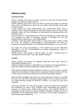 WWW.AROMASTER.COM
Defeitos no vinho
Doença da Rolha
Este é o defeito mais comum e pode ocorrer em cerca de 5% das garrafas
seladas com rolha de cortiça natural.
Vinhos rolhados não fazem mal, mas têm um cheiro que pode ser descrito
como mofo, semelhante ao cheiro de um cartão velho deixado numa zona
húmida da cave.
O odor advém de rolhas contaminadas com tricloroanisol (TCA), dado o
contacto entre fungos presentes na casca de cortiça ainda na árvore com
produtos à base de cloro utilizados na esterilização de equipamentos e das
próprias rolhas.
O uso de cloro é um procedimento normal na produção de rolhas mas que
em condições de calor e humidade, permite a formação de TCA que
posteriormente migra para o vinho engarrafado.
Contudo a rolha de cortiça natural não é a única causa para o sabor a mofo
no vinho. Na verdade, a fermentação ou armazenamento em barris ou
tanques em cimento tratados com clorofenol pode estragar o vinho com TCA.
Por vezes em baixa concentração, o TCA poderá não ser tão facilmente
detectado e em vez de acrescentar um aroma desagradável, diminui a
intensidade do vinho.
Nestes casos o vinho passa a não ter sabor ou vida, e poderá levá-lo a
considerar um vinho fraco e que não voltará a comprar.
Oxidado
Ocorre quando há excesso de oxigénio absorvido pelo vinho, devido a
demasiada exposição ao ar.
Poderá acontecer durante a vinificação ou no processo de engarrafamento, e
pode ser evitado através da adição de anidrido sulfuroso no vinho.
Pode também acontecer devido a defeito na rolha ou, e mais comum, quando
a garrafa é guardada por muito tempo na posição vertical, fazendo com que
a rolha seque e encolha, permitindo a entrada de demasiado oxigénio.
Esta excessiva oxidação, faz com que o vinho seja pouco intenso e com falta
de fruto. Em caso mais avançados poderá passar a ter um sabor de Sherry.
Os vinhos brancos mudam de amarelo a âmbar e os tintos de ruby para
castanho.
Notar que decantar um vinho pode ajudar no caso de vinhos que necessitem
de envelhecer um pouco mais, trazendo mais maturidade aos aromas e
suavizar os taninos dos vinhos tintos jovens. Uma garrafa aberta ou
decantada apenas durará por tempo limitado, dependo da idade do vinho e
qualidade. O vinho depois de atingir o seu pico, irá ficar sobre oxidado e os
seus aromas irão desaparecer.
 