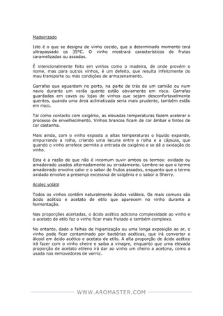 WWW.AROMASTER.COM
Madeirizado
Isto é o que se designa de vinho cozido, que a determinado momento terá
ultrapassado os 35ºC. O vinho mostrará característicos de frutas
caramelizadas ou assadas.
É intencionalmente feito em vinhos como o madeira, de onde provém o
nome, mas para outros vinhos, é um defeito, que resulta infelizmente do
mau transporte ou más condições de armazenamento.
Garrafas que aguardam no porto, na parte de trás de um camião ou num
navio durante um verão quente estão obviamente em risco. Garrafas
guardadas em caves ou lojas de vinhos que sejam desconfortavelmente
quentes, quando uma área aclimatizada seria mais prudente, também estão
em risco.
Tal como contacto com oxigénio, as elevadas temperaturas fazem acelerar o
processo de envelhecimento. Vinhos brancos ficam de cor âmbar e tintos de
cor castanha.
Mais ainda, com o vinho exposto a altas temperaturas o liquido expande,
empurrando a rolha, criando uma lacuna entre a rolha e a cápsula, que
quando o vinho arrefece permite a entrada de oxigénio e se dê a oxidação do
vinho.
Esta é a razão de que não é incomum ouvir ambos os termos: oxidado ou
amadeirado usados alternadamente ou erradamente. Lembre-se que o termo
amadeirado envolve calor e o sabor de frutos assados, enquanto que o termo
oxidado envolve a presença excessiva de oxigénio e o sabor a Sherry.
Acidez volátil
Todos os vinhos contêm naturalmente ácidos voláteis. Os mais comuns são
ácido acético e acetato de etilo que aparecem no vinho durante a
fermentação.
Nas proporções acertadas, o ácido acético adiciona complexidade ao vinho e
o acetato de etilo faz o vinho ficar mais frutado e também complexo.
No entanto, dado a falhas de higienização ou uma longa exposição ao ar, o
vinho pode ficar contaminado por bactérias acéticas, que irá converter o
álcool em ácido acético e acetato de etilo. A alta proporção de ácido acético
irá fazer com o vinho cheire e saiba a vinagre, enquanto que uma elevada
proporção de acetato etileno irá dar ao vinho um cheiro a acetona, como a
usada nos removedores de verniz.
 